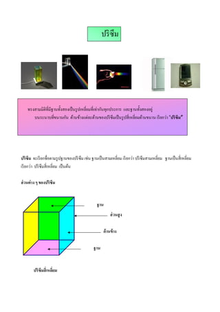 ปริ ซึม




    ทรงสามมิติทีมีฐานทังสองเป็ นรู ปเหลียมทีเท่ากันทุกประการ และฐานทังสองอยู่
       บนระนาบทีขนานกัน ด้านข้างแต่ละด้านของปริ ซึมเป็ นรู ปสีเหลียมด้านขนาน เรี ยกว่า “ปริซึม”




ปริซึม จะเรี ยกชือตามรู ปฐานของปริ ซึม เช่น ฐานเป็ นสามเหลียม เรี ยกว่า ปริ ซึมสามเหลียม ฐานเป็ นสีเหลียม
เรี ยกว่า ปริ ซึมสีเหลียม เป็ นต้น

ส่ วนต่าง ๆ ของปริซึม


                                              ฐาน
                                                       ส่ วนสู ง

                                                  ด้ านข้ าง

                                            ฐาน


       ปริซึมสีเหลียม
 