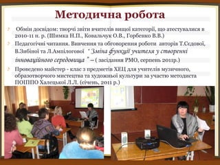 Методична робота
Обмін досвідом: творчі звіти вчителів вищої категорії, що атестувалися в
2010-11 н. р. (Шимка Н.П., Ковальчук О.В., Горбенко В.В.)
Педагогічні читання. Вивчення та обговорення роботи авторів Т.Сєдової,
В.Зибіної та Л.Ампілогової “ Зміна функції учителя у створенні
інноваційного середовища ” – ( засідання РМО, серпень 2011р.)
Проведено майстер - клас з предметів ХЕЦ для учителів музичного,
образотворчого мистецтва та художньої культури за участю методиста
ПОІППО Халецької Л.Л. (січень, 2011 р.)
 