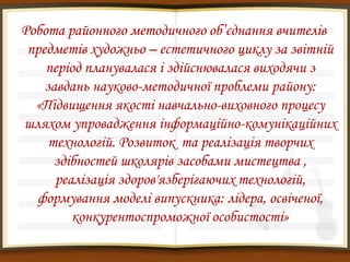 Робота районного методичного об’єднання вчителів
 предметів художньо – естетичного циклу за звітній
    період планувалася і здійснювалася виходячи з
    завдань науково-методичної проблеми району:
  «Підвищення якості навчально-виховного процесу
шляхом упровадження інформаційно-комунікаційних
     технологій. Розвиток та реалізація творчих
      здібностей школярів засобами мистецтва ,
      реалізація здоров'язберігаючих технологій,
  формування моделі випускника: лідера, освіченої,
         конкурентоспроможної особистості»
 