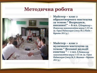 Методична робота
         Майстер – клас з
         образотворчого мистецтва
         за темою “ Возродися,
         писанко!” – 6 кл. (Петрівсько –
         Роменська загальноосвітня школа І-ІІІ ст.
         ім. Героя Радянського Союзу М.Є.Пігіди –
         березень 2011 р.) .



         Майстер – клас з
         музичного мистецтва за
         темою “ Весняні мелодії
         сонечка ” – 1 кл. (Лютенська
         загальноосвітня школа І-ІІІ ст. ім. Героя
         Радянського Союзу М.Л. Величая – березень
         2011 р.)
 