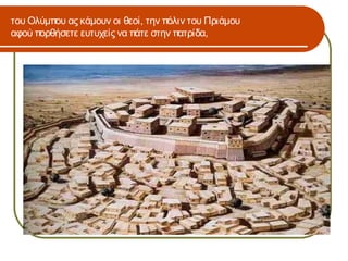 του Ολύμπου ας κάμουν οι θεοί, την πόλιν του Πριάμου
αφού πορθήσετε ευτυχείς να πάτε στην πατρίδα,
 