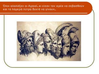 Όλοι αλαλάξαν οι Αχαιοί , κι εί π αν τον ιερέα να σεβασθούν
και τα λαμπ ρά λύτρα δεκτά να γίνουν ,
 