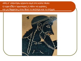 «Μη σ’ απαντήσω γέροντα σιμά στα κοίλα πλοία
ή τώρα εδώ ν’ αργοπορείς ή πάλιν να γυρίσεις,
και μη θαρρεύεις στου θεού το σκήπτρο και το στέμμα.
 