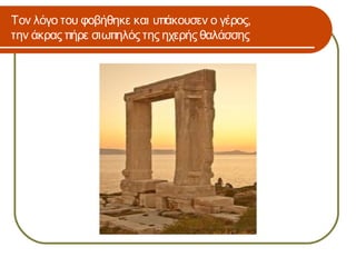 Τον λόγο του φοβήθηκε και υπάκουσεν ο γέρος,
την άκρας πήρε σιωπηλός της ηχερής θαλάσσης
 