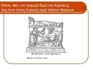 Ψάλλε, θεά, τον τρομερό θυμό του Αχιλλέως
πώς έγινε στους Αχαιούς αρχή πολλών δακρύων
 