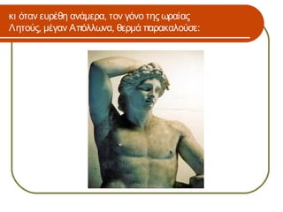 κι όταν ευρέθη ανάμερα, τον γόνο της ωραίας
Λητούς, μέγαν Απόλλωνα, θερμά παρακαλούσε:
 