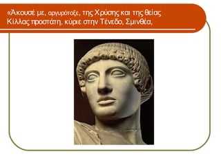 «Άκουσέ με, αργυρότοξε, της Χρύσης και της θείας
Κίλλας προστάτη, κύριε στην Τένεδο, Σμινθέα,
 