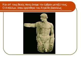 Και απ’ τους θεούς ποιος άναψε την έχθραν μεταξύ τους;
Ο Απόλλων, όπου οργίσθηκε του Ατρείδη βασιλέως
 