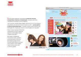 9. Сайт проекта предлагает пользователю множество классных
интерактивных сервисов и коммуникаций, которыми очень легко
пользоваться не выходя из личного кабинета.
Часто, когда мы смотрим на фотографию, нам хочется что-то в ней изменить
или добавить. Это желание исполнится прямо на сайте — воспользуйтесь
встроенным фоторедактором, с помощью которого можно изменять свои
фотографии без специальных навыков и знаний графических программ.
Можно изменять размер изображений,
поворачивать их, менять ощущение
времени на фотографиях и даже
создавать ретро-фото.
Для каждого изображения
пользователь может подобрать
уникальную рамку. И наконец,
фоторедактор предоставляет
большой выбор объектов, которые
можно добавить в фотографии:
парики, шляпы, маски, очки
и, конечно, улыбки!




1   2   3   4   5   6   7   8   9   10 11              Все фотографии, используемые в данной презентации, являются результатом стандартной работы фотографов «Дарим Улыбки»   12
 