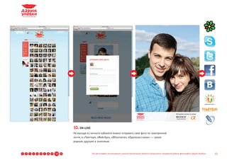 10. ON-LINE
                                              Не выходя из личного кабинета можно отправить свое фото по электронной
                                              почте, в «Твиттер», «Фейсбук», «ВКонтакте», «Одноклассники» — своим
                                              родным, друзьям и знакомым.



1   2   3   4   5   6   7   8   9   10   11                 Все фотографии, используемые в данной презентации, являются результатом стандартной работы фотографов «Дарим Улыбки»   13
 