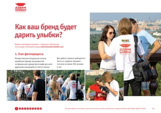 Как ваш бренд будет
дарить улыбки?
Вариант рекламной кампании с созданием собственной
точки входа на Интернет ресурс www.brand.darimulibki.com



1. Этап фотопроцесса
Множественные визуальные показы                 Для работы проекта выбираются
атрибутики бренда, размещенной                  места со средним человеко-
на фирменной одежде фотографа для всей          потоком не менее 350 человек
аудитории находящейся в месте съемки.           в час.




 1   2   3   4   5   6   7   8   9 10                      Все фотографии, используемые в данной презентации, являются результатом стандартной работы фотографов «Дарим Улыбки»   15
 