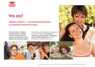 Что это?
«Дарим улыбки» — инновационный проект,
не имеющий аналогов в мире.


Его основная идея — подарить        Проект «Дарим улыбки» предлагает рекламодателю
людям красивые воспоминания         уникальный инструмент интегрированных
о ярких и счастливых моментах       маркетинговых коммуникаций, использующий
их жизни, запечатленные в снимках   технологию HMB-продвижения для любого
профессиональными фотографами.      FMCG-бренда на потребительский рынок.




                                                Все фотографии, используемые в данной презентации, являются результатом стандартной работы фотографов «Дарим Улыбки»   2
 