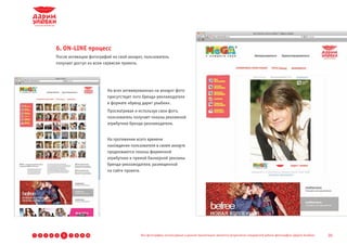 6. ON-LINE процесс
                После активации фотографий на свой аккаунт, пользователь
                получает доступ ко всем сервисам проекта.




                                         На всех активированных на аккаунт фото
                                         присутствует лого бренда-рекламодателя
                                         в формате «бренд дарит улыбки».
                                         Просматривая и используя свои фото,
                                         пользователь получает показы рекламной
                                         атрибутики бренда-рекламодателя.


                                         На протяжении всего времени
                                         нахождения пользователя в своем аккауте
                                         продолжаются показы фирменной
                                         атрибутики и прямой баннерной рекламы
                                         бренда-рекламодателя, размещенной
                                         на сайте проекта.




1   2   3   4   5   6   7   8   9 10                      Все фотографии, используемые в данной презентации, являются результатом стандартной работы фотографов «Дарим Улыбки»   20
 