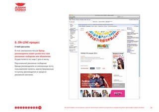8. ON-LINE процесс
E-mail-рассылка
В этом электронном письме бренд-
рекламодатель может разместить свое
рекламное сообщение или объявление.
Осуществляется не чаще 1 раза в месяц.
Персональное рекламное сообщение
бренда рекламодателя на электронную почту
пользователям проекта, зарегистрированным
по купону рекламодателя в процессе
рекламной кампании.




1   2   3   4   5   6   7   8   9   10      Все фотографии, используемые в данной презентации, являются результатом стандартной работы фотографов «Дарим Улыбки»   24
 