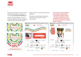 3. Бренд-рекламодатель использует ресурс   «Дарим улыбки» на основании мастер-макета                       Фото-контент, снятый для бренда-
проекта «Дарим улыбки» с собственной       заказчика.                                                      рекламодателя, будет доступен
точкой входа www.brand.darimulibki.com.                                                                    пользователям интернет-ресурса
                                           Баннерная реклама бренда-рекламодателя
                                                                                                            www.brand.darimulibki.com после
Рекламная атрибутика бренда и элементы     сопровождает пользователя с первой
                                                                                                           активации на собственный аккаунт
бренд-идентификации бренда интегрируются   страницы сайта.
                                                                                                           без ограничения времени и не будет
в страницы мастер-макета сайта проекта
                                                                                                           удален с серверов.




1   2   3                                         Все фотографии, используемые в данной презентации, являются результатом стандартной работы фотографов «Дарим Улыбки»   27
 