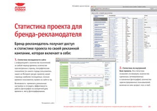 Интерфейс администратора




Статистика проекта для
бренда-рекламодателя
Бренд-рекламодатель получает доступ
к статистике проекта по своей рекламной
кампании, которая включает в себя:
1. Статистика посещаемости сайта
с информацией о количестве посетителей
за любой период времени, количестве                Аудитория


просмотренных страниц, географические              Страницы
                                                                                                                                                  2. Статистика по внутренней
                                                   Рефереры

показатели (из какого города пользователь          География
                                                                                                                                                  базе проекта. Эта статистика
зашел на Интернет-ресурс проекта), какие           Отслеживание целей                                                                             позволяет отслеживать количество
                                                   Реклама openstat
страницы наиболее посещаемые, сколько              RSS каналы
                                                                                                                                                  сделанных, активированных
времени пользователь провел на сайте и пр.         Система                                                                                        и скачанных фотографий, количество
                                                                                                                                                  зарегистрированных пользователей,
                                                   Разное


Возможность применить уникальные                   Конфигурация


настройки и отследить эффективность                “CN-Software” Ltd                                                                              включая их имя, возраст, пол, e-mail.
работы фотографов по конкретной дате,
времени и месту фотографирования.




                              Посещаемость сайта

                                                                Все фотографии, используемые в данной презентации, являются результатом стандартной работы фотографов «Дарим Улыбки»   28
 