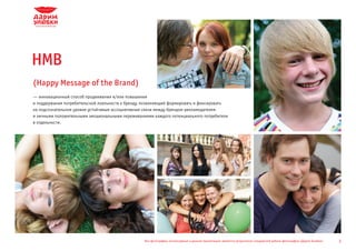 HMB
(Happy Message of the Brand)
—
­ инновационный способ продвижения и/или повышения
и поддержания потребительской лояльности к бренду, позволяющий формировать и фиксировать
на подсознательном уровне устойчивые ассоциативные связи между брендом-рекламодателем
и личными положительными эмоциональными переживаниями каждого потенциального потребителя
в отдельности.




                                                  Все фотографии, используемые в данной презентации, являются результатом стандартной работы фотографов «Дарим Улыбки»   3
 