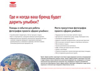 Где и когда ваш бренд будет
дарить улыбки?
Поводы и события для работы                                                      Места присутствия фотографов
фотографов проекта «Дарим улыбки»:                                               проекта «Дарим улыбки»:
Случайные фото каждый день в местах прогулок и отдыха.                             Традиционные места массовых гуляний и отдыха.
Фото на мероприятиях, проводимых брендом-рекламодателем.                           Центральные и оживленные улицы города, пешеходные зоны.
Общенациональные праздники, региональные праздники местного                        Популярные экскурсионные места.
значения, городские праздники и мероприятия культурно-                             Водный и наземный экскурсионный и прогулочный транспорт.
развлекательного и спортивного характера, светские и широко                        Места массового активного отдыха и спортивные комплексы.
отмечаемые религиозные праздники и пр.
                                                                                   Места пляжного отдыха.
                                                                                   Торгово-развлекательные комплексы.
                                                                                   Кафе, сетевые рестораны быстрого питания.
                                                                                   Театры и кинотеатры.
                                                                                   Открытые концертные и прочие культурно-досуговые площадки.
                                                                                   Места отправления религиозного культа.

                                                 Проект «Дарим улыбки» гарантирует отсутствие в кадре продукции и рекламы конкурирующих
                                                 с брендом-рекламодателем товарных знаков. Проект «Дарим улыбки» гарантирует отсутствие
                                                 в кадре товарных знаков табачной или алкогольной продукции; лиц, находящихся в состоянии
                                                 алкогольного или наркотического опьянения; лиц, находящихся в процессе употребления
                                                 алкоголя или табакокурения. Проект «Дарим улыбки» гарантирует соблюдение в кадре прочих
                                                 моральных и этических норм поведения в общественных местах.

                                                 Все фотографии, используемые в данной презентации, являются результатом стандартной работы фотографов «Дарим Улыбки»   31
 