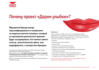 Почему проект «Дарим улыбки»?

Обращение бренда всегда
персонифицировано и направлено                                                     Особенности
на отдельно взятого человека, который                                              Главная особенность HMB состоит в том, что взаимодействие бренда-
                                                                                   рекламодателя и потенциального потребителя происходит в исключительно
на протяжении длительного времени                                                  эффективный для бренд-коммуникаций момент — момент досуга и отличного
                                                                                   настроения потенциального потребителя, а именно:
будет ассоциировать этот момент своего                                               прогулки;
счастья, запечатленный в фото- или                                                   романтические встречи и свидания;
                                                                                     активный отдых;
видеоформате, с конкретным брендом.                                                  культурный отдых и времяпрепровождение;
                                                                                     праздничные мероприятия личного характера;
                                                                                     праздничные и/или иные массовые мероприятия с положительной
В то время как большинство рекламных кампаний и акций имеют модель:
                                                                                     эмоциональной окраской;
«ВЫБЕРИ МЕНЯ»/«КУПИ МЕНЯ И ПОЛУЧИ...»,
HMB предлагает модель: «ТЫ СЕЙЧАС СЧАСТЛИВ И СВОБОДЕН! ЭТО ЗДОРОВО!                  личное время, проводимое в кругу семьи, друзей и близких;
Я СОХРАНЮ ДЛЯ ТЕБЯ ЭТОТ МОМЕНТ ТВОЕЙ ЖИЗНИ!» — что позволяет создать                 личное время, проводимое за смартфоном и/или ПК (в т. ч. общение
ощущение ненавязчивости рекламного послания.                                         в социальных сетях и электронная переписка).
Ассоциация возникает сама собой вне усилий бренда и вне сроков рекламной           При этом для контакта с аудиторией в принципе не требуется наличие
кампании или акции.                                                                определенного информационного повода.




                                                          Все фотографии, используемые в данной презентации, являются результатом стандартной работы фотографов «Дарим Улыбки»   33
 