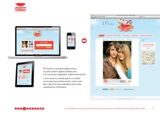 4. Получить свою фотографию можно
                                      на сайте проекта «Дарим улыбки» уже
                                      в 10 часов утра следующего за фотосъемкой дня!
                                      С этого момента в любое время и из любой
                                      точки мира пользователь может скачать свое
                                      фото. Для этого ему необходимо всего лишь
                                      подключиться к Интернету.




1   2   3   4   5   6   7   8   9 10 11                      Все фотографии, используемые в данной презентации, являются результатом стандартной работы фотографов «Дарим Улыбки»   7
 