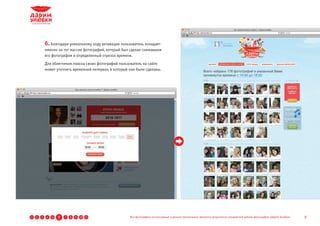 6. Благодаря уникальному коду активации пользователь попадает
            именно на тот массив фотографий, который был сделан снимавшим
            его фотографом в определенный отрезок времени.
            Для облегчения поиска своих фотографий пользователь на сайте
            может уточнить временной интервал, в который они были сделаны.




1   2   3    4   5   6   7   8   9 10 11                 Все фотографии, используемые в данной презентации, являются результатом стандартной работы фотографов «Дарим Улыбки»   9
 