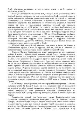 бомб. «Ночными ведьмами» летчиц прозвали немцы – за бесстрашие и
мастерство (слайд 6).
     Ученица: Летчицы Ракобольская И.В., Кравцова Н.Ф. вспоминают: «Наш
учебный самолет создавался не для военных действий. Деревянный биплан с
двумя открытыми кабинами, расположенными одна за другой, и двойным
управление – для летчика и штурмана (до войны на этих машинах летчики
проходили обучение). Без радиосвязи и бронеспинок, способных защитить
экипаж от пуль, с маломощным мотором, который мог развивать
максимальную скорость 120 км/час. На самолете не было бомбового отсека,
бомбы привешивались в бомбодержатели прямо под плоскости самолета. Не
было прицелов, мы создали их сами и называли ППР (проще пареной репы).
Количество бомбового груза менялось от 100 до 300 кг. В среднем мы брали
150-200 кг. Но за ночь самолет успевал сделать несколько вылетов, и
суммарная бомбовая нагрузка была сравнима с нагрузкой большого
бомбардировщика». До августа 1943 года летчицы не брали с собой парашюты,
предпочитая взять вместо них еще 20 кг бомб.
     Женский 46-й гвардейский авиаполк участвовал в битве за Кавказ, в
освобождении Кубани, Крыма, Белоруссии, Польши, в битве в Германии. 23
военнослужащие были удостоены звания Героя Советского Союза.
     Учитель: Жители Краснодарского края участвовали и во всех локальных
войнах. В войне с Афганистаном приняли участие более 1200 краснодарцев.
Каждый третий был награжден правительственными наградами за боевые
заслуги. Более двадцати краснодарских ребят не вернулись домой (слайд 7).
Всех солдат Ограниченного Контингента Советских войск, отдавших свои
жизни на земле Афганистана, связал на веки «Черный тюльпан» - так прозвали
воины афганцы самолет, несущий домой их погибших боевых товарищей. И
именно символ «Черного тюльпана» сделал основой своего монумента его
автор известный краснодарский скульптор Александр Аполлонов. Памятник
сынам Кубани, павшим в Афганистане, установлен в Первомайском городском
парке. В долгой контртеррористической операции в Чечне участвовали около
двух тысяч краснодарцев, 89 из них погибли. Краснодарские воинские части
принимали участие в августовских событиях 2008 года в Грузии и Южной
Осетии.
     В 1986 году в зону Чернобыльской катастрофы были направлены 12 тысяч
кубанцев (слайд 8). Более 4 тысяч из них, спасавших мир от последствий
катастрофы, погибли, около 6 тысяч стали инвалидами. К 25-летию трагедии в
нашем микрорайоне был установлен памятник «Ликвидаторам на
Чернобыльской АЭС» (автор Владимир Золотухин), который признан лучшим в
России.
     Практически каждый год различные уголки Краснодарского края
становятся эпицентром природных катастроф (слайд 9). Оползни, лесные
пожары, ураганные ветра, дожди с градом, наводнения уносят жизни людей,
лишают многих крыши над головой, наносят ущерб экономике и сельскому
хозяйству края. Но каждый раз на помощь пострадавшим спешат едва ли не все
жители края. Недавняя трагедия в Крымске стала прекрасным тому
 