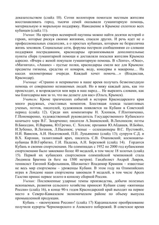 доказательством (слайд 10). Сотни волонтеров помогали местным жителям
восстанавливать город, тысячи семей оказывали гуманитарную помощь,
материальную и моральную поддержку. Наводнение в Крымске сплотило всех
кубанцев (слайд 11).
     Ученик: На просторах всемирной паутины можно найти десятки историй о
героях, которые рискуя своими жизнями, спасали других. И речь идет не о
профессиональных спасателях, а о простых кубанцах, которым не безразлична
жизнь земляков. Социальные сети, форумы пестрили сообщениями со словами
поддержки пострадавшим, краснодарцы организовывали дополнительные
пункты сбора гуманитарной помощи и доставляли посылки жителям Крымска
адресно. «Вчера с женой покупали гуманитарную помощь. В «Ленте», «Окее»,
«Магнитах», «Ашане» - пустые полки, краснодарцы смели все для Крымска:
предметы гигиены, средства от комаров, воду, консервы и макароны… На
кассах километровые очереди. Каждый хочет помочь…» (Владислав,
Краснодар).
     Ученица: «Странно и непривычно в наше время получать безвозмездную
помощь от совершенно незнакомых людей. Но я вижу каждый день, как это
происходит, и возрождается моя вера в наш народ… Не выразить словами, как
мы благодарны вам за то, что вы делаете для нас» (Ольга, Крымск).
     Учитель: Кроме трагических событий в истории Краснодарского края
много радужных, счастливых моментов. Блестящая плеяда талантливых
ученых, поэтов, писателей, художников появляется на Кубани в Советский
период (слайд 12). Среди них композиторы Н. Хлопков, Г.Плотниченко,
Г.Пономаренко, художественный руководитель Государственного Кубанского
казачьего хора В.Г. Захарченко; писатели А.Знаменский, В.Лихоносов; поэты
В.Бакалдин, И.Варавва, Ю.Гречко, С. Хохлов; прозаики Ю.Абдашев, И.Бойко,
И.Зубенко, В.Логинов, Л.Пасенюк; ученые – селекционеры В.С. Пустовойт,
Н.И. Вавилов, А.И. Носатовский, П.П. Лукьяненко (слайд 13); супруги С.Д. и
В.Х. Кирлиан, талантливый врач, писатель С.В. Очаповский; космонавты-
кубанцы В.В.Горбатко, Г.И. Падалка, А.Н. Березовой (слайд 14). Гордится
Кубань и своими спортсменами. На олимпиадах с 1952 по 2000 год кубанскими
спортсменами было завоевано более 40 медалей, в том числе 18 золотых (слайд
15). Первой их кубанских спортсменов олимпийской чемпионкой стала
Людмила Брагина (в беге на 1500 метров). Гандболист Андрей Лавров,
теннисист Евгений Кафельников, Шахматист Владимир Крамник – известные
не весь мир спортсмены – уроженцы Кубани. В этом году на Олимпийских
играх в Лондоне наши спортсмены завоевали 8 медалей, в том числе Арсен
Галстян принес первое золото в копилку сборной России.
     Ученик: Послевоенные ударные темпы производства, добычи полезных
ископаемых, развития сельского хозяйства приносят Кубани славу «житницы
России» (слайд 16), в конце 90-х годов Краснодарский край выходит на первое
место в Северо-Кавказском экономическом районе по объему выпуска
промышленной продукции.
     Кубань – «жемчужина России»! (слайд 17) Кардинальное преобразование
получили курорты Черноморского и Азовского побережий. В советское время
 