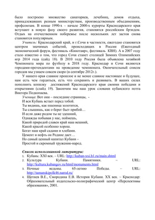 было построено множество санаториев, лечебниц, домов отдыха,
принадлежавших разным министерствам, производственным объединениям,
профсоюзам. В конце 1990-х – начале 2000-х курорты Краснодарского края
вступают в новую фазу своего развития, становятся российским брэндом.
Отдых на отечественном побережье после нескольких лет застоя снова
становится популярным.
    Учитель: Краснодарский край, и г.Сочи в частности, ежегодно становится
центром значимых событий, происходящих в России (Ежегодный
экономический форум, фестиваль «Кинотавр», фестиваль КВН). А в 2007 году
стало известно о том, что город Сочи станет столицей Зимних Олимпийских
игр 2014 года (сайд 18). В 2010 году Россия была объявлена хозяйкой
Чемпионата мира по футболу в 2018 году. Краснодар и Сочи являются
городами-претендентами на проведение чемпионата. Окончательный список
городов мы узнаем совсем скоро (в сентябре 2012г.).
    У нашего края славное прошлое и не менее славное настоящее и будущее,
нам есть чем гордиться, есть что сохранять и развивать. В ваших силах
пополнить копилку достижений Краснодарского края своими победами и
открытиями (слайд 19). Закончим мы наш урок словами кубанского поэта
Виктора Подкопаева.
    Ученица: Вот они – последние страницы, -
    И вся Кубань встает перед тобой.
    Ты видишь, как пшеница золотится,
    Ты слышишь, как о берег бьет прибой…
    И если даже родом ты не здешний,
    Однажды побывав у нас, поймешь,
    Какой природой славен край наш вешний,
    Какой красой особенно хорош.
    Богат наш край садами и хлебами.
    Цемент и нефть он Родине дает…
    Но самый ценный капитал Кубани –
    Простой и скромный труженик-народ.

    Список использованной литературы:
    1. Кубань: XXI век. – URL: http://kuban-xxi.h1.ru/main.shtml
    2. Культура            Кубани.          Памятники.           –   URL:
       http://kultura.kubangov.ru/html/monuments.html
    3. Ночные          ведьмы.       65-летию       Победы.        – URL:
       http://tamanskipolk46.narod.ru/
    4. Щетнев В.Е., Смородина Е.В. История Кубани. XX век. – Краснодар:
       Образовательный издательско-полиграфический центр «Перспективы
       образования», 2001.
 
