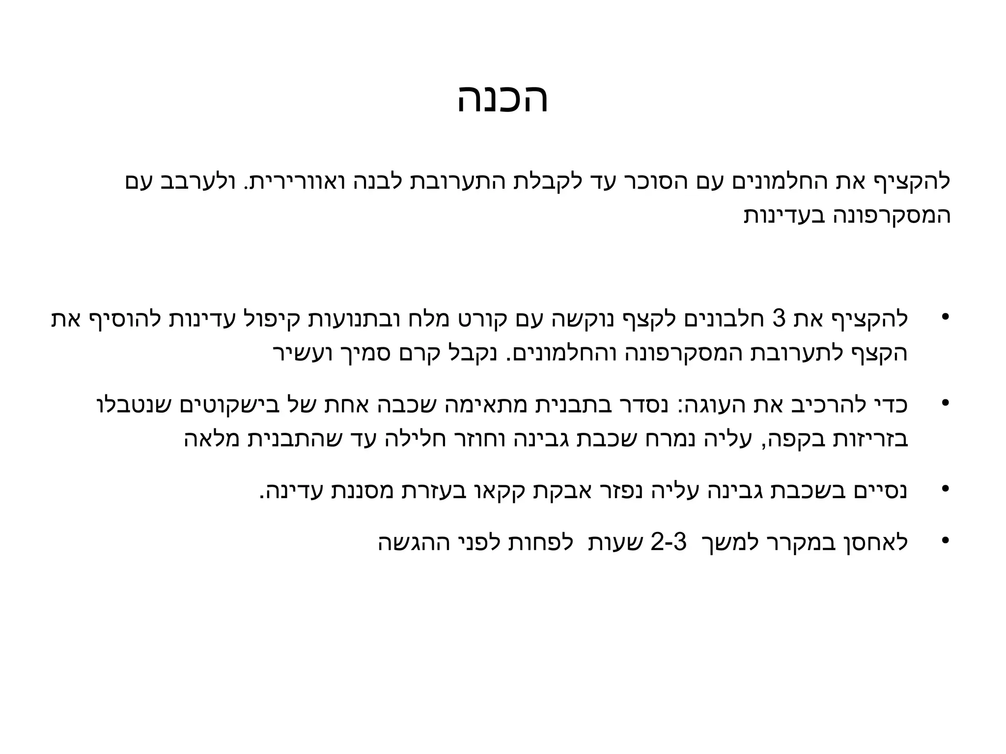 ‫הכנה‬
      ‫להקציף את החלמונים עם הסוכר עד לקבלת התערובת לבנה ואוורירית. ולערבב עם‬
                                                           ‫המסקרפונה בעדינות‬



‫להקציף את 3 חלבונים לקצף נוקשה עם קורט מלח ובתנועות קיפול עדינות להוסיף את‬   ‫●‬


                    ‫הקצף לתערובת המסקרפונה והחלמונים. נקבל קרם סמיך ועשיר‬

   ‫כדי להרכיב את העוגה: נסדר בתבנית מתאימה שכבה אחת של בישקוטים שנטבלו‬       ‫●‬


          ‫בזריזות בקפה, עליה נמרח שכבת גבינה וחוזר חלילה עד שהתבנית מלאה‬

                 ‫נסיים בשכבת גבינה עליה נפזר אבקת קקאו בעזרת מסננת עדינה.‬    ‫●‬




                            ‫לאחסן במקרר למשך  3-2 שעות  לפחות לפני ההגשה‬     ‫●‬
 