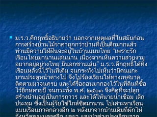   ม.ร.ว.คึกฤทธิ์อธิบายว่า นอกจากเหตุผลทีในสมัยก่อน
                                            ่
    การสร้างบ้านไม้ราคาถูกกว่าบ้านที่เป็นตึกมากแล้ว
    ท่านมีความใฝ่ฝันจะอยูในบ้านแบบไทย “เพราะรัก
                            ่
    เรือนไทยมานานแสนนาน เนื่องจากเห็นความสวยงาม
    อยากอยูอย่างไทย มีนอกชานเล่น” ม.ร.ว.คึกฤทธิ์ได้ทิ้ง
             ่
    เรือนหลังนีไว้ในทีเดิม จนกระทังไปเห็นว่ามีคนแกะ
                 ้     ่           ่
    บานประตูหน้าต่างไป จึงไปร้องเรียนให้ทางเทศบาล
    ติดตามมาจนครบ และได้รื้อถอนมากองไว้ในทีดินที่ซอ
                                                 ่     ื้
    ไว้อีกหลายปี จนกระทั่ง พ.ศ. ๒๕๐๓ จึงคิดทีจะปลูก
                                               ่
    สร้างบ้านอยูเป็นการถาวร และได้ให้นายนำ้าเชื่อม เล็ก
                   ่
    ประทุม ซึงเป็นผู้รับใช้ใกล้ชิดมานาน ไปเสาะหาเรือน
               ่
    แบบเรือนภาคกลางอีก ๒ หลังมาจากบ้านเดิมทีผักไห่ ่
 
