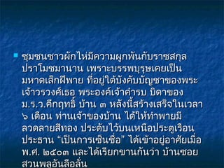    ชุมชนชาวผักไห่มีความผูกพันกับราชสกุล
    ปราโมชมานาน เพราะบรรพบุรุษเคยเป็น
    มหาดเล็กฝีพาย ที่อยู่ใต้บังคับบัญชาของพระ
    เจ้าวรวงศ์เธอ พระองค์เจ้าคำารบ บิดาของ
    ม.ร.ว.คึกฤทธิ์ บ้าน ๓ หลังนี้สร้างเสร็จในเวลา
    ๖ เดือน ท่านเจ้าของบ้าน ได้ให้ทำาพายมี
    ลวดลายสีทอง ประดับไว้บนเหนือประตูเรือน
    ประธาน “เป็นการเซ็นชื่อ” ได้เข้าอยู่อาศัยเมื่อ
    พ.ศ. ๒๕๐๓ และได้เรียกขานกันว่า บ้านซอย
    สวนพลูอันลือลั่น
 