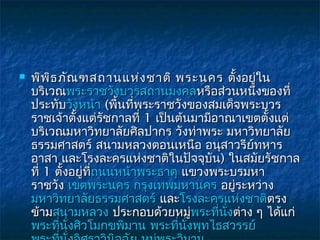    พิพ ธ ภัณ ฑสถานแห่ง ชาติ พระนคร  ตั้งอยู่ใน
         ิ
    บริเวณพระราชวังบวรสถานมงคลหรือส่วนหนึงของที่      ่
    ประทับวังหน้า (พื้นทีพระราชวังของสมเด็จพระบวร
                             ่
    ราชเจ้าตั้งแต่รัชกาลที่ 1 เป็นต้นมามีอาณาเขตตั้งแต่
    บริเวณมหาวิทยาลัยศิลปากร วังท่าพระ มหาวิทยาลัย
    ธรรมศาสตร์ สนามหลวงตอนเหนือ อนุสาวรียทหาร       ์
    อาสา และโรงละครแห่งชาติในปัจจุบัน) ในสมัยรัชกาล
    ที่ 1 ตั้งอยู่ทถนนหน้าพระธาตุ แขวงพระบรมหา
                   ี่ ถนนหน้        แขวงพระบรมหา
    ราชวัง เขตพระนคร กรุงเทพมหานคร อยู่ระหว่าง
    มหาวิทยาลัยธรรมศาสตร์ และโรงละครแห่งชาติตรง
                                และ                     ตรง
    ข้ามสนามหลวง ประกอบด้วยหมูพระทีนงต่าง ๆ ได้แก่ 
                                        ่ พระที่ ั่
    พระทีนงศิวโมกขพิมาน พระทีนงพุทไธสวรรย์ 
           ่ ั่                    ่ ั่
 