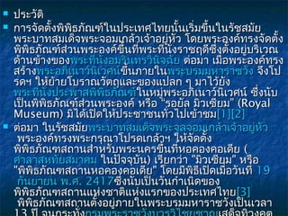    ประวัติ
   การจัดตั้งพิพธภัณฑ์ในประเทศไทยนั้นเริ่มขึ้นในรัชสมัย
                      ิ
    พระบาทสมเด็จพระจอมเกล้าเจ้าอยู่หว โดยพระองค์ทรงจัดตั้ง
                                             ั
    พิพิธภัณฑ์สวนพระองค์ขึ้นทีพระทีนั่งราชฤดีซึ่งตั้งอยู่บริเวณ
                    ่              ่     ่
    ด้านข้างของพระทีนั่งอมรินทรวินจฉัย ต่อมา เมื่อพระองค์ทรง
                        ่            ิ
    สร้างพระอภิเนาว์นเวศน์ขึ้นภายในพระบรมมหาราชวัง จึงโป
                          ิ     ขึ
    รดฯ ให้ยายโบราณวัตถุและของแปลก ๆ มาไว้ยง
                  ้                                ั
    พระทีนงประพาสพิพธภัณฑ์ในหมูพระอภิเนาว์นเวศน์ ซึ่งนับ
           ่ ั่             ิ          ่         ิ
    เป็นพิพธภัณฑ์ส่วนพระองค์ หรือ “รอยัล มิวเซียม” (Royal
                ิ
    Museum) มิได้เปิดให้ประชาชนทัวไปเข้าชม[1][2]
                                           ่
   ต่อมา ในรัชสมัยพระบาทสมเด็จพระจุลจอมเกล้าเจ้าอยู่หว      ั
     พระองค์ทรงพระกรุณาโปรดเกล้าฯ ให้จัดตั้ง
    พิพิธภัณฑสถานสำาหรับพระนครขึ้นที่หอคองคอเดีย (
    ศาลาสหทัยสมาคม ในปัจจุบัน) เรียกว่า "มิวเซียม" หรือ
    "พิพิธภัณฑสถานหอคองคอเดีย" โดยมีพิธีเปิดเมือวันที่ 19
                                                     ่
     กันยายน พ.ศ. 2417ซึ่งนับเป็นวันกำาเนิดของ
    พิพิธภัณฑสถานแห่งชาติแห่งแรกของประเทศไทย[3]
     พิพธภัณฑสถานตั้งอยูภายในพระบรมมหาราชวังเป็นเวลา
         ิ                    ่
 