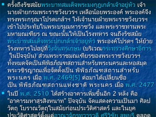    ครั้งถึงรัชสมัยพระบาทสมเด็จพระมงกุฎเกล้าเจ้าอยูหัว เจ้า
                                                   ่
    นายฝ่ายกรมพระราชวังบวรฯ เหลือน้อยพระองค์ พระองค์จึง
    ทรงพระกรุณาโปรดเกล้าฯ ให้เจ้านายฝ่ายพระราชวังบวรฯ
    เข้าไปประทับในพระบรมมหาราชวัง และพระราชทานพระ
    มหามณเฑียร ณ ขณะนันให้เป็นโรงทหาร จนถึงรัชสมัย
                           ้
    พระบาทสมเด็จพระปกเกล้าเจ้าอยูหัว พระองค์โปรดฯ ให้ย้าย
                                     ่
    โรงทหารไปอยู่ที่วังจันทรเกษม (บริเวณกระทรวงศึกษาธิการ
                     วั
     ในปัจจุบัน) ส่วนพระราชมณเฑียรของพระราชวังบวรฯ
    ทังหมดจัดเป็นพิพิธภัณฑสถานสำาหรับพระนครและหอสมุด
      ้
    พระวชิรญาณเพื่อจัดตั้งเป็น พิพ ธ ภัณ ฑสถานสำา หรับ
                                   ิ
    พระนคร  เมื่อ พ.ศ. 2469[5] ต่อมาได้เปลี่ยนชื่อ
    เป็น พิพ ิธ ภัณ ฑสถานแห่ง ชาติ พระนคร  เมื่อ พ.ศ. 2477
   ในปี พ.ศ. 2510 ได้สร้างอาคารเพิมขึ้นอีก 2 หลัง คือ
                                       ่
    "อาคารมหาสุรสิงหนาท" ปัจจุบัน จัดแสดงความเป็นมา ศิลป
    วัตถุ โบราณวัตถุในสมัยก่อนประวัติศาสตร์ และในยุค
 