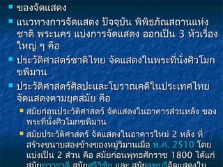    ของจัดแสดง
   แนวทางการจัดแสดง ปัจจุบัน พิพิธภัณสถานแห่ง
    ชาติ พระนคร แบ่งการจัดแสดง ออกเป็น 3 หัวเรื่อง
    ใหญ่ ๆ คือ
   ประวัติศาสตร์ชาติไทย จัดแสดงในพระที่นงศิวโมก
                                         ั่
    ขพิมาน
   ประวัติศาสตร์ศิลปะและโบราณคดีในประเทศไทย
    จัดแสดงตามยุคสมัย คือ
       สมัยก่อนประวัติศาสตร์ จัดแสดงในอาคารส่วนหลัง ของ
        พระทีนงศิวโมกขพิมาน
              ่ ั่
       สมัยประวัติศาสตร์ จัดแสดงในอาคารใหม่ 2 หลัง ที่
        สร้างขนาบสองข้างของหมูวิมานเมือ พ.ศ. 2510 โดย
                                  ่     ่
        แบ่งเป็น 2 ส่วน คือ สมัยก่อนพุทธศักราช 1800 ได้แก่
 