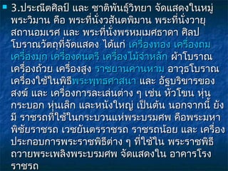    3.ประณีตศิลป์ และ ชาติพันธุวิทยา จัดแสดงในหมู่
                                   ์
    พระวิมาน คือ พระที่นั่งวสันตพิมาน พระที่นั่งวายุ
    สถานอมเรศ และ พระที่นงพรหมเมศธาดา ศิลป
                              ั่
    โบราณวัตถุที่จัดแสดง ได้แก่ เครื่องทอง เครื่องถม 
    เครื่องมุก เครื่องดนตรี เครื่องไม้จำาหลัก ผ้าโบราณ
    เครื่องถ้วย เครื่องสูง ราชยานคานหาม อาวุธโบราณ
    เครื่องใช้ในพิธีพระพุทธศาสนา และ อัฐบริขารของ
                     พระพุ
    สงฆ์ และ เครื่องการละเล่นต่าง ๆ เช่น หัวโขน หุ่น
    กระบอก หุ่นเล็ก และหนังใหญ่ เป็นต้น นอกจากนี้ ยัง
    มี ราชรถที่ใช้ในกระบวนแห่พระบรมศพ คือพระมหา
    พิชยราชรถ เวชยันตรราชรถ ราชรถน้อย และ เครื่อง
        ั
    ประกอบการพระราชพิธีต่าง ๆ ที่ใช้ใน พระราชพิธี
    ถวายพระเพลิงพระบรมศพ จัดแสดงใน อาคารโรง
    ราชรถ
 