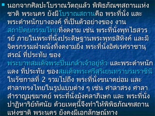    นอกจากศิลปะโบราณวัตถุแล้ว พิพิธภัณฑสถานแห่ง
    ชาติ พระนคร ยังมีโบราณสถานคือ พระที่นั่ง และ
                       โบราณสถาน
    พระตำาหนักบางองค์ ที่เป็นตัวอย่างของ งาน
    สถาปัตยกรรมไทยที่งดงาม เช่น พระที่นั่งพุทไธสวร
    รย์ ภายในพระที่นั่งประดิษฐานพระพุทธสิหิงค์ และมี
    จิตรกรรมฝาผนังที่งดงามยิ่ง พระที่นงอิศเรศราชานุ
                                         ั่
    สรณ์ ที่ประทับ ของ
    พระบาทสมเด็จพระปิ่นเกล้าเจ้าอยู่หัว และพระตำาหนัก
    แดง ที่ประทับ ของสมเด็จพระศรีสริเยนทราบรมราชินี
                                       ุ
    ในรัชกาลที่ 2 รวมไปถึง พระที่นั่งขนาดย่อม และ
    ศาลาทรงไทยในรูปแบบต่าง ๆ เช่น ศาลาสรง ศาลา
    สำาราญมุขมาตย์ พระที่นั่งมังคลาภิเษก และ พระที่นั่ง
    ปาฏิหาริย์ทัศนัย ด้วยเหตุนี้จึงทำาให้พิพิธภัณฑสถาน
    แห่งชาติ พระนคร ยังคงมีเอกลักษณ์ทาง
 