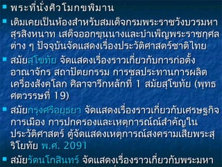    พระที่น ั่ง ศิว โมกขพิม าน
   เดิมเคยเป็นห้องสำาหรับสมเด็จกรมพระราชวังบวรมหา
    สุรสิงหนาท เสด็จออกขุนนางและบำาเพ็ญพระราชกุศล
    ต่าง ๆ ปัจจุบันจัดแสดงเรื่องประวัติศาสตร์ชาติไทย
   สมัยสุโขทัย จัดแสดงเรื่องราวเกี่ยวกับการก่อตั้ง
    อาณาจักร สถาปัตยกรรม การชลประทานการผลิต
    เครื่องสังคโลก ศิลาจารึกหลักที่ 1 สมัยสุโขทัย (พุทธ
    ศตวรรษที่ 19)
   สมัยกรุงศรีอยุธยา จัดแสดงเรื่องราวเกี่ยวกับเศรษฐกิจ
    การเมือง การปกครองและเหตุการณ์ณ์สำาคัญใน
    ประวัติศาสตร์ ตู้จัดแสดงเหตุการณ์สงครามเสียพระสุ
    ริโยทัย พ.ศ. 2091
   สมัยรัตนโกสินทร์ จัดแสดงเรื่องราวเกี่ยวกับพระมหา
                        จั
 