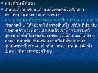    พระตำา หนัก แดง
   เดิมนั้นตั้งอยู่บริเวณด้านหลังพระที่นั่งดุสิตมหา
    ปราสาท ในพระบรมมหาราชวัง 
    พระบาทสมเด็จ พระพุท ธยอดฟ้า จุฬ าโลกมหาราช
     รัชกาลที่ ๑ ได้โปรดฯให้สร้างขึ้นเพื่อใช้เป็นที่ประทับ
    ของสมเด็จพระพี่นางเธอ สมเด็จเจ้าฟ้ากรมพระศรี
    สุดารักษ์ ซึ่งเป็นพระพี่นางพระองค์เล็ก และก็ได้สร้าง
    พระตำาหนักเขียวขึ้นเพื่อถวายเป็นที่ประทับของ
    สมเด็จพระพี่นางเธอ เจ้าฟ้ากรมพระเทพสุดาวดี ซึ่ง
    เป็นพระพี่นางพระองค์ใหญ่
 