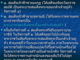    ๑. สมเด็จเจ้าฟ้าชายมงกุฏ (ได้เสด็จเถลิงถวัลยราช
    สมบัติ เป็นพระบาทสมเด็จพระจอมเกล้าเจ้าอยู่หัว
    รัชกาลที่ ๔)
   ๒. สมเด็จเจ้าฟ้าชายจุฑามณี (ได้รับพระราชทานพระ
    บวรราชาภิเษกเป็น 
    พระบาทสมเด็จ พระปิน เกล้า เจ้า อยู่ห ัว  )
                            ่
   ครั้นถึงรัชกาลที่ ๓ สมเด็จพระศรีสริเยนทราบรม
                                     ุ
    ราชินี ในรัชกาลที่ ๒ ได้เสด็จออกไปประทับอยู่
    พระราชวังเดิมกับพระบาทสมเด็จพระปิ่นเกล้าเจ้าอยู่
    หัว ด้วยเหตุที่ว่าในระยะเวลาช่วงนั้น ภายในพระบรม
    มหาราชวังมีการเปลี่ยนแปลงให้รื้อตำาหนักเครื่องไม้
    ในพระราชวังหลวงสร้างเป็นตำาหนักตึก รัชกาลที่ ๓
    จึงได้พระราชทานตำาหนักแดงของเดิมให้ไปปลูก
 