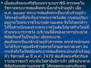    เมื่อสมเด็จพระศรีสุริเยนทราบรมราชินี สวรรคตใน
    รัชกาลพระบาทสมเด็จพระนั่งเกล้าเจ้าอยู่หัว เมื่อ
    พ.ศ. ๒๓๗๙ พระบาทสมเด็จพระปินเกล้าเจ้าอยู่หัว
                                     ่
    ได้ทรงย้ายที่ประทับจากพระราชวังเดิม กรุงธนบุรีมา
    อยู่ภายในพระราชวังบวรสถานมงคล จึงโปรดเกล้าฯ
    ให้รื้อตำาหนักแดงจากพระราชวังเดิมให้มาสร้างใหม่ที่
    ท้ายพระบวรราชวัง (บริเวณที่ตั้งของอาคารประพาส
    พิพิธภัณฑ์ในปัจจุบน) เมื่อพระบาท
                        ั
    สมเด็จพระปินเกล้าเจ้าอยู่หัวสวรรคต พระตำาหนักแดง
                 ่
    ไม่ได้รับการดูแลจึงชำารุดทรุดโทรมตามกาลเวลา จน
    กระทั่งถึงในรัชสมัยพระบาทสมเด็จพระปกเกล้าเจ้าอยู่
    หัว รัชกาลที่ ๗ ปี พ.ศ. 2470 สมเด็จพระศรีสวรินท
    ราบรมราชเทวี พระพันวัสสาอัยยิกาเจ้า เสด็จประพาส
    พิพิธภัณฑสถานแห่งชาติ ได้ทอดพระเนตรเห็นพระ
 