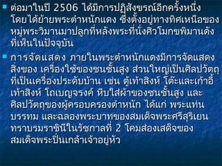    ต่อมาในปี 2506 ได้มีการปฏิสงขรณ์อีกครั้งหนึ่ง
                                      ั
    โดยได้ย้ายพระตำาหนักแดง ซึ่งตั้งอยู่ทางทิศเหนือของ
    หมู่พระวิมานมาปลูกที่หลังพระที่นั่งศิวโมกขพิมานดัง
    ที่เห็นในปัจจุบนั
   การจัด แสดง  ภายในพระตำาหนักแดงมีการจัดแสดง
    สิงของ เครื่องใช้ของชนชั้นสูง ส่วนใหญ่เป็นศิลปวัตถุ
      ่
    ที่เป็นเครื่องประดับบ้าน เช่น ตู้เท้าสิงห์ โต๊ะและเก้าอี้
    เท้าสิงห์ โถเบญจรงค์ หีบใส่ผาของชนชันสูง และ
                                   ้            ้
    ศิลปวัตถุของผู้ครอบครองตำาหนัก ได้แก่ พระแท่น
    บรรทม และฉลองพระบาทของสมเด็จพระศรีสริเยน         ุ
    ทราบรมราชินีในรัชกาลที่ 2 โคมส่องเสด็จของ
    สมเด็จพระปินเกล้าเจ้าอยู่หัว
                  ่
 