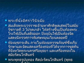    พระที่น ั่ง อิศ ราวิน จ ฉัย
                          ิ
   สมเด็จพระบวรราชเจ้ามหาศักดิพลเสพย์ในสมัย
    รัชกาลที่ 3 โปรดเกล้า ให้สร้างขึ้นเป็นท้องพระ
    โรงใช้เป็นที่เสด็จออก ปัจจุบันใช้เป็นห้องจัด
    แสดงนิทรรศการพิเศษหมุนเวียนตลอดปี
   ห้องมุขกระสัน ภายในห้องมหรรฆภัณฑ์ซึ่งเก็บ
    รักษาและจัดแสดงเครื่องทองที่ได้จากการขุดค้น
    ที่จังหวัดพระนครศรีอยุธยา และเครื่องทองใน
    สมัยรัตนโกสินทร์
   พระพุทธรูปบุทอง ศิลปะรัตนโกสินทร์ (พุทธ
 