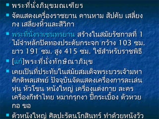    พระที่น ง ภิม ข มณเฑีย ร
              ั่     ุ
   จัดแสดงเครื่องราชยาน คานหาม สัปคับ เสลี่ยง
    กง เสลี่ยงหิ้วและสีวิกา
   พระที่นั่งราเชนทรยาน สร้างในสมัยรัชกาลที่ 1
    ไม้จำาหลักปิดทองประดับกระจก กว้าง 103 ซม.
    ยาว 191 ซม. สูง 415 ซม. ใช้สำาหรับราชพิธี
   [แก้]พระที่น ง ทัก ษิณ าภิม ข
                  ั่            ุ
   เคยเป็นที่ประทับในสมัยสมเด็จพระบวรเจ้ามหา
    ศักดิพลเสพย์ ปัจจุบันจัดแสดงเครื่องการละเล่น
    หุ่น หัวโขน หนังใหญ่ เครื่องแต่งกาย ละคร
    เครื่องกีฬาไทย หมากรุกงา ปีกระเบื้อง ตัวหวย
                                  ้
    กอ ขอ
   ตัวหนังใหญ่ ศิลปะรัตนโกสินทร์ ทำาด้วยหนังวัว
 