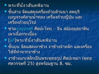    พระที่น ั่ง วสัน ตพิม าน
   ชันล่าง จัดแสดงเครื่องถ้วยล้านนา ลพบุรี
      ้
    เบญจรงค์ลายนำ้าทอง เครื่องถ้วยญี่ปน และ
                                      ุ่
    เครื่องถ้วยยุโรป
   ชามเบญจรงค์ ศิลปะไทย – จีน สมัยอยุธยาดิน
    เผาเนื้อกระเบื้อง
   [แก้]พระที่น ั่ง วสัน ตพิม าน
   ชันบน จัดแสดงงาช้าง งาช้างจำาหลัก และเครื่อง
        ้
    ใช้ที่ทำาจากงาช้าง
   งาช้างแกะสลักเป็นพระพุทธรูป ศิลปะพม่า (พุทธ
    ศตวรรษที่ 25) สูงพร้อมฐาน 8. ซม.
 