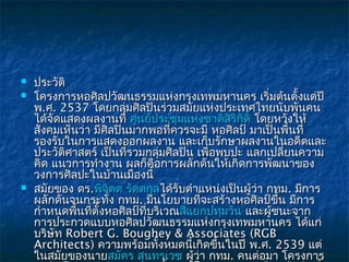    ประวัติ
   โครงการหอศิลปวัฒนธรรมแห่งกรุงเทพมหานคร เริ่มต้นตั้งแต่ปี
    พ.ศ. 2537 โดยกลุ่มศิลปินร่วมสมัยแห่งประเทศไทยนับพันคน
    ได้จัดแสดงผลงานที่ ศูนย์ประชุมแห่งชาติสิริกิติ์ โดยหวังให้
                                                    โดยหวั
    สังคมเห็นว่า มีศลปินมากพอที่ควรจะมี หอศิลป์ มาเป็นพื้นที่
                    ิ
    รองรับในการแสดงออกผลงาน และเก็บรักษาผลงานในอดีตและ
    ประวัติศาสตร์ เป็นที่รวมกลุมศิลปิน เพื่อพบปะ แลกเปลี่ยนความ
                                ่
    คิด แนวการทำางาน ผลก็คือการผลักดันให้เกิดการพัฒนาของ
    วงการศิลปะในบ้านเมืองนี้
   สมัยของ ดร.พิจิตต รัตตกุลได้รับตำาแหน่งเป็นผู้วา กทม. มีการ
                                                    ่
    ผลักดันจนกระทั่ง กทม. มีนโยบายที่จะสร้างหอศิลป์ขึ้น มีการ
    กำาหนดพืนที่ตั้งหอศิลป์ที่บริเวณสี่แยกปทุมวัน และผู้ชนะจาก
             ้
    การประกวดแบบหอศิลปวัฒนธรรมแห่งกรุงเทพมหานคร ได้แก่
    บริษัท Robert G. Boughey & Associates (RGB
    Architects) ความพร้อมทั้งหมดนี้เกิดขึ้นในปี พ.ศ. 2539 แต่
    ในสมัยของนายสมัคร สุนทรเวช ผู้ว่า กทม. คนต่อมา โครงการ
 