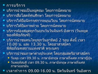    การบริก าร
   บริการนำาชมเป็นหมูคณะ โดยการนัดหมาย
                      ่
   บริการสื่อโสตทัศนศึกษา โดยการนัดหมาย
   บริการให้ยมนิทรรศการหมุนเวียน โดยการนัดหมาย
               ื
   บริการให้ยมภาพถ่าย โดยการนัดหมาย
                 ื
   บริการห้องสมุดทุกวันยกเว้นวันจันทร์-อังคาร (วันหยุด
    ของพิพธภัณฑ์)
            ิ
   บริการนำาชมคนไทยทุกวันอาทิตย์ 2 รอบ ดังนี้ เวลา
    10.00 น. และ 13.30 น. โดยอาสาสมัคร
    พิพิธภัณฑสถานแห่งชาติ พระนคร
   บริการนำาชมภาษาต่างประเทศ โดยกลุ่มสตรีอาสาสมัคร
       วันพุธ เวลา 09.30 น. ภาษาอังกฤษ ภาษาฝรั่งเศส ภาษาญี่ปุ่น
       วันพฤหัสบดี เวลา 09.30 น. ภาษาอังกฤษ ภาษาฝรั่งเศส
        ภาษาเยอรมัน
   เวลาทำา การ  09.00-16.00 น. ปิดวันจันทร์ วันอังคาร
 