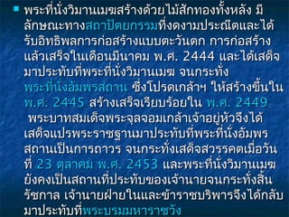    พระที่นั่งวิมานเมฆสร้างด้วยไม้สักทองทั้งหลัง มี
    ลักษณะทางสถาปัตยกรรมที่งดงามประณีตและได้
    รับอิทธิพลการก่อสร้างแบบตะวันตก การก่อสร้าง
    แล้วเสร็จในเดือนมีนาคม พ.ศ. 2444 และได้เสด็จ
    มาประทับที่พระที่นงวิมานเมฆ จนกระทั่ง
                      ั่
    พระที่นั่งอัมพรสถาน ซึ่งโปรดเกล้าฯ ให้สร้างขึ้นใน
    พ.ศ. 2445 สร้างเสร็จเรียบร้อยใน พ.ศ. 2449
     พระบาทสมเด็จพระจุลจอมเกล้าเจ้าอยู่หัวจึงได้
    เสด็จแปรพระราชฐานมาประทับที่พระที่นงอัมพร
                                            ั่
    สถานเป็นการถาวร จนกระทั่งเสด็จสวรรคตเมือวัน  ่
    ที่ 23 ตุลาคม พ.ศ. 2453 และพระที่นั่งวิมานเมฆ
    ยังคงเป็นสถานที่ประทับของเจ้านายจนกระทั่งสิน    ้
    รัชกาล เจ้านายฝ่ายในและข้าราชบริพารจึงได้กลับ
    มาประทับที่พระบรมมหาราชวัง
                 พระบรมมหาราชวั
 