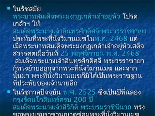    ในรัชสมัย
    พระบาทสมเด็จพระมงกุฎเกล้าเจ้าอยู่หัว โปรด
    เกล้าฯ ให้
    สมเด็จพระนางเจ้าอินทรศักดิศจี พระวรราชชายา
    ประทับที่พระที่นั่งวิมานเมฆในพ.ศ. 2468 แต่
    เมื่อพระบาทสมเด็จพระมงกุฎเกล้าเจ้าอยู่หัวเสด็จ
    สวรรคตเมื่อวันที่ 25 พฤศจิกายน พ.ศ. 2468
     สมเด็จพระนางเจ้าอินทรศักดิศจี พระวรราชายา
    ก็ทรงย้ายออกจากพระที่นั่งวิมานเมฆ และจาก
    นั้นมา พระที่นงวิมานเมฆก็มิได้เป็นพระราชฐาน
                  ั่
    ที่ประทับของเจ้านายอีก
   ในรัชกาลปัจจุบน พ.ศ. 2525 ซึ่งเป็นปีที่ฉลอง
                     ั
    กรุงรัตนโกสินทร์ครบ 200 ปี 
    สมเด็จพระนางเจ้าสิริกิติ์ พระบรมราชินีนาถ ทรง
 
