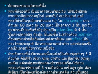    ลักษณะขององค์พระทีนง    ่ ั่
   พระทีนงองค์นี้ เป็นอาคารแบบวิตอเรีย ได้รับอิทธิพล
           ่ ั่
    จากสถาปัตยกรรมยุโรป ผสมกับไทยประยุกต์ องค์
    พระทีนงเป็นรูปอักษรตัวแอล (L) ในภาษาอังกฤษ ยาว
            ่ ั่
    ด้านละ 60 เมตร สูง 20 เมตร เป็นอาคาร 3 ชั้น ยกเว้น
    ตรงส่วนทีประทับซึ่งมีรูปร่างเป็นแปดเหลี่ยม มี 4 ชั้น
                 ่
    ชั้นล่างสุดก่ออิฐ ถือปูน ชั้นถัดขึ้นไปสร้างด้วยไม้สักทอง
    ทังหมดทาด้วยสีครีมอ่อนหลังคาสีแดง และหลังคาเป็น
      ้
    ทรงไทยประยุกต์ มีลวดลายตามหน้าต่าง และช่องลมซึง        ่
    ฉลุเป็นลายทีเรียกว่าขนมปังขิง
                   ่
   สำาหรับพระทีนั่งวิมานเมฆนี้จะแบ่งเป็นห้องชุดต่างๆ 5 สี
                     ่
    ด้วยกัน คือสีฟา เขียว ชมพู งาช้าง และสีลูกพีช (ชมพู
                       ้
    อมส้ม) แต่ละห้องจะจัดแสดงข้าวของเครื่องใช้สวน   ่
    พระองค์ของรัชกาลที่ 5 รวมถึงเจ้านายชั้นสูง เช่น ห้อง
    สีเขียว เป็นห้องเครื่องเงินจากประเทศจีน ส่วนชั้นสอง
 